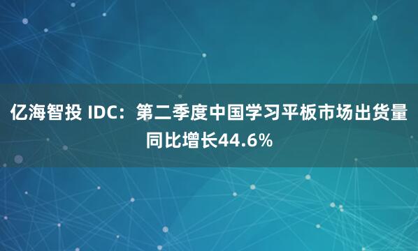 亿海智投 IDC：第二季度中国学习平板市场出货量同比增长44.6%
