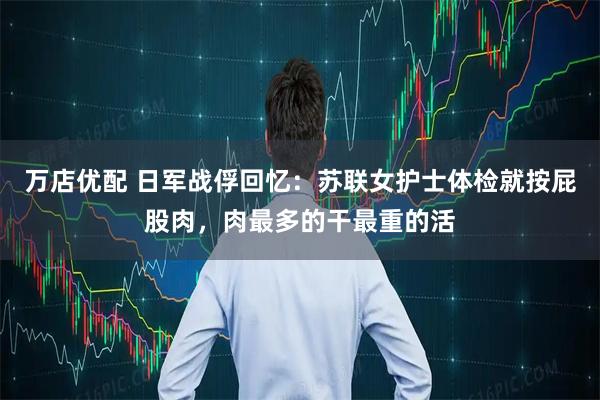 万店优配 日军战俘回忆：苏联女护士体检就按屁股肉，肉最多的干最重的活