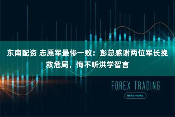 东南配资 志愿军最惨一败：彭总感谢两位军长挽救危局，悔不听洪学智言