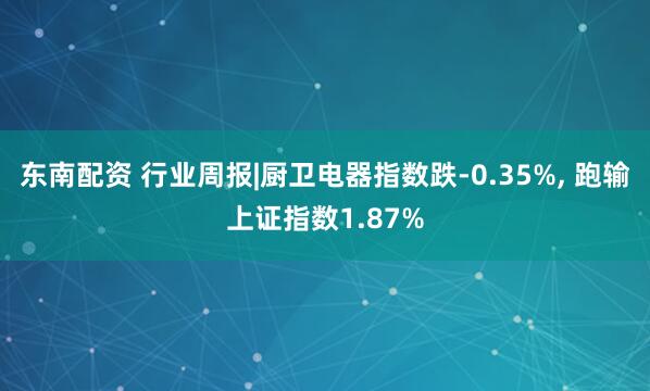 东南配资 行业周报|厨卫电器指数跌-0.35%, 跑输上证指数1.87%