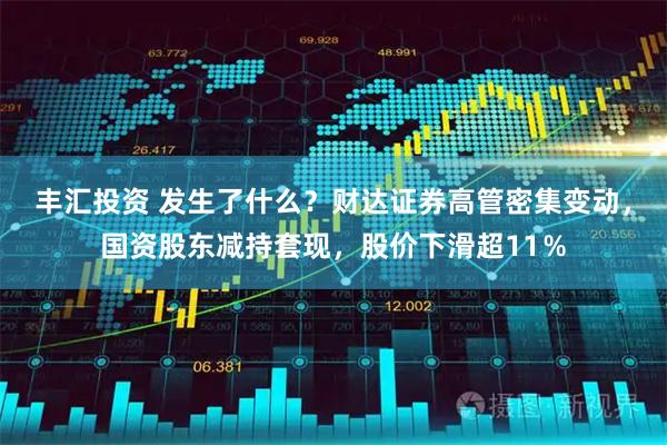 丰汇投资 发生了什么？财达证券高管密集变动，国资股东减持套现，股价下滑超11％