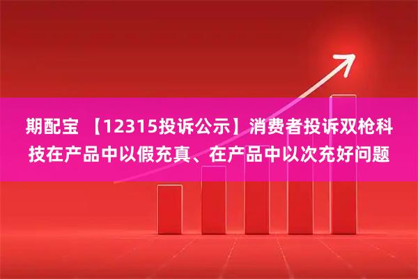 期配宝 【12315投诉公示】消费者投诉双枪科技在产品中以假充真、在产品中以次充好问题