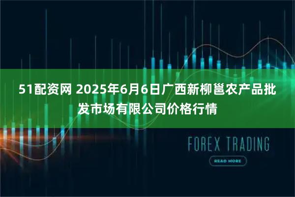 51配资网 2025年6月6日广西新柳邕农产品批发市场有限公司价格行情