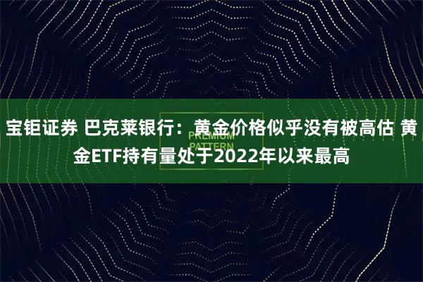 宝钜证券 巴克莱银行：黄金价格似乎没有被高估 黄金ETF持有量处于2022年以来最高