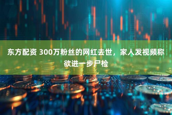 东方配资 300万粉丝的网红去世，家人发视频称欲进一步尸检