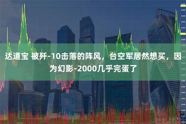 达道宝 被歼-10击落的阵风，台空军居然想买，因为幻影-2000几乎完蛋了