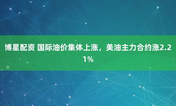 博星配资 国际油价集体上涨，美油主力合约涨2.21%
