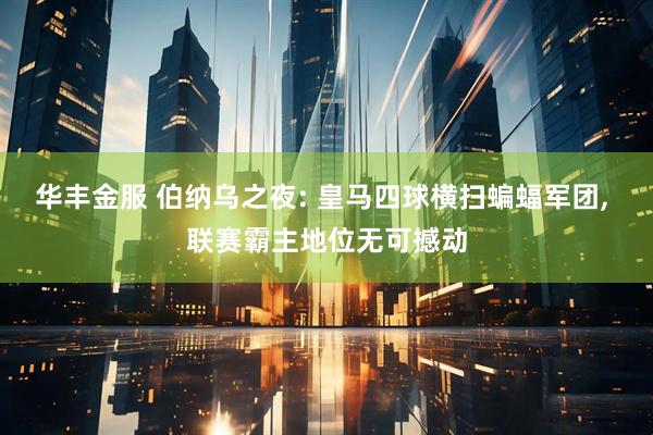 华丰金服 伯纳乌之夜: 皇马四球横扫蝙蝠军团, 联赛霸主地位无可撼动