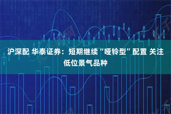沪深配 华泰证券：短期继续“哑铃型”配置 关注低位景气品种