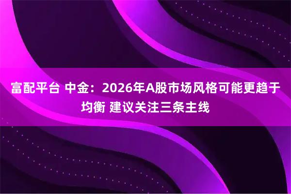 富配平台 中金：2026年A股市场风格可能更趋于均衡 建议关注三条主线