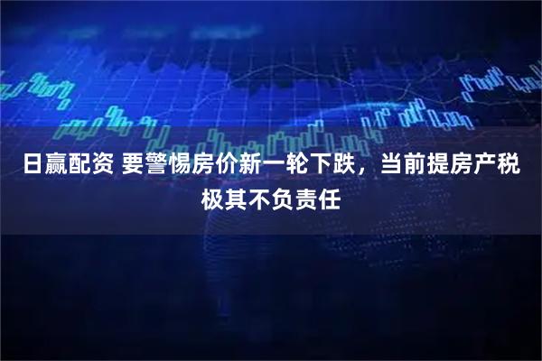 日赢配资 要警惕房价新一轮下跌，当前提房产税极其不负责任