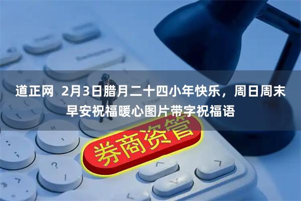 道正网  2月3日腊月二十四小年快乐，周日周末早安祝福暖心图片带字祝福语