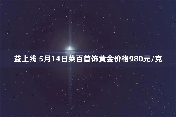 益上线 5月14日菜百首饰黄金价格980元/克