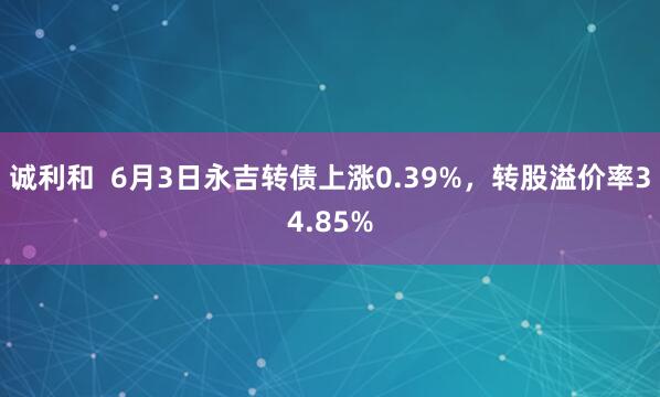 诚利和  6月3日永吉转债上涨0.39%，转股溢价率34.85%
