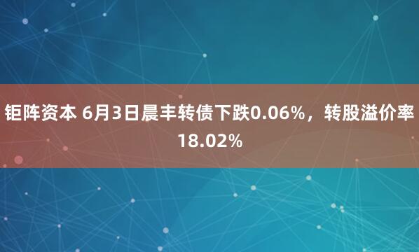 钜阵资本 6月3日晨丰转债下跌0.06%，转股溢价率18.02%