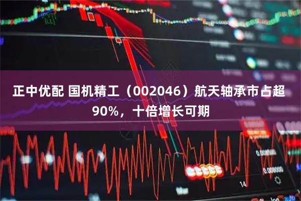 正中优配 国机精工（002046）航天轴承市占超 90%，十倍增长可期
