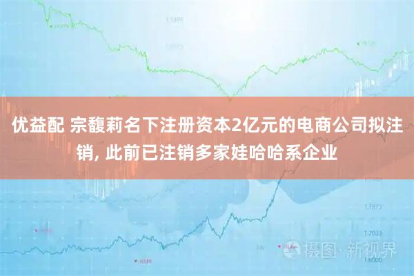 优益配 宗馥莉名下注册资本2亿元的电商公司拟注销, 此前已注销多家娃哈哈系企业