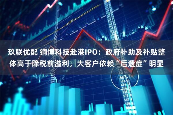 玖联优配 铜博科技赴港IPO：政府补助及补贴整体高于除税前溢利，大客户依赖“后遗症”明显
