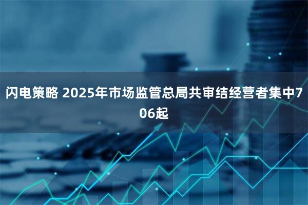 闪电策略 2025年市场监管总局共审结经营者集中706起