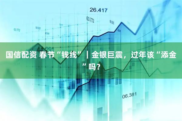 国信配资 春节“钱线”｜金银巨震，过年该“添金”吗？