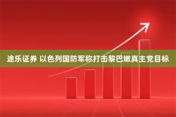 途乐证券 以色列国防军称打击黎巴嫩真主党目标