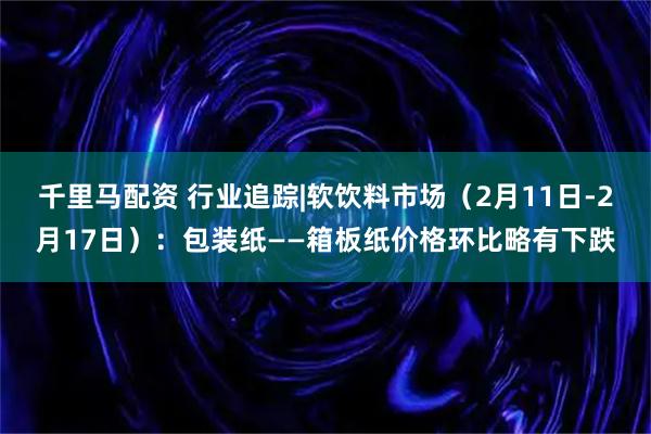 千里马配资 行业追踪|软饮料市场（2月11日-2月17日）：包装纸——箱板纸价格环比略有下跌