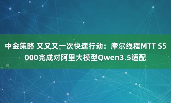 中金策略 又又又一次快速行动：摩尔线程MTT S5000完成对阿里大模型Qwen3.5适配