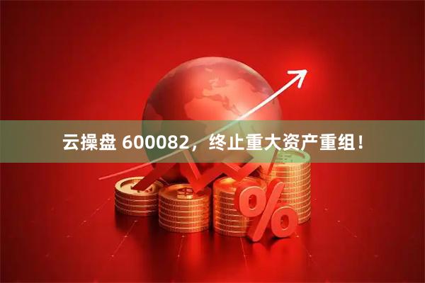 云操盘 600082，终止重大资产重组！