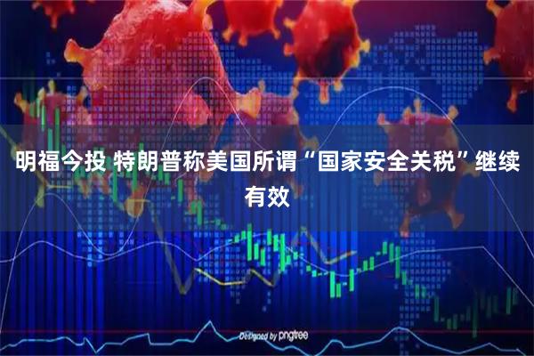 明福今投 特朗普称美国所谓“国家安全关税”继续有效