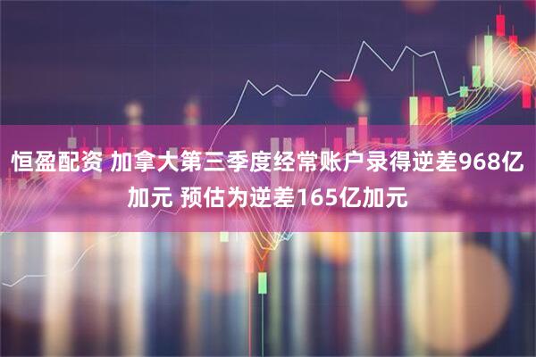恒盈配资 加拿大第三季度经常账户录得逆差968亿加元 预估为逆差165亿加元