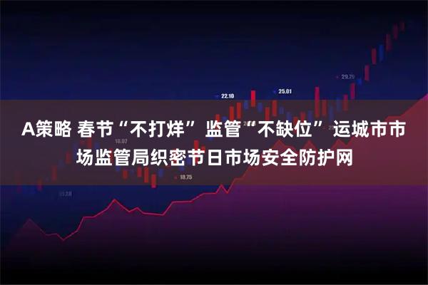 A策略 春节“不打烊” 监管“不缺位” 运城市市场监管局织密节日市场安全防护网