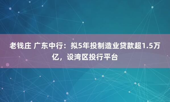 老钱庄 广东中行：拟5年投制造业贷款超1.5万亿，设湾区投行平台