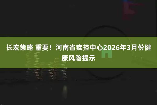 长宏策略 重要！河南省疾控中心2026年3月份健康风险提示