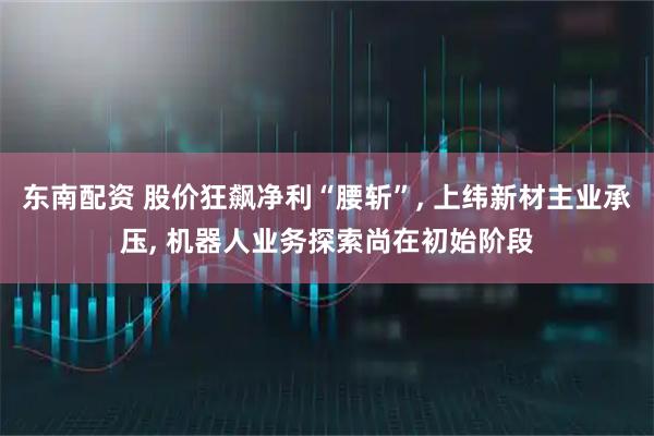 东南配资 股价狂飙净利“腰斩”, 上纬新材主业承压, 机器人业务探索尚在初始阶段