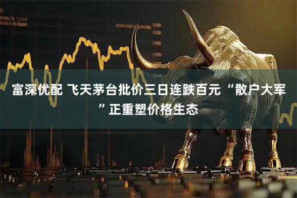 富深优配 飞天茅台批价三日连跌百元 “散户大军”正重塑价格生态