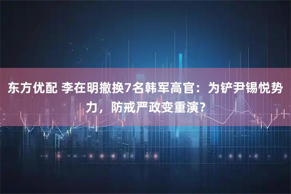 东方优配 李在明撤换7名韩军高官：为铲尹锡悦势力，防戒严政变重演？