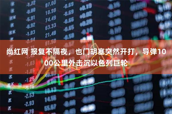尚红网 报复不隔夜，也门胡塞突然开打，导弹1000公里外击沉以色列巨轮