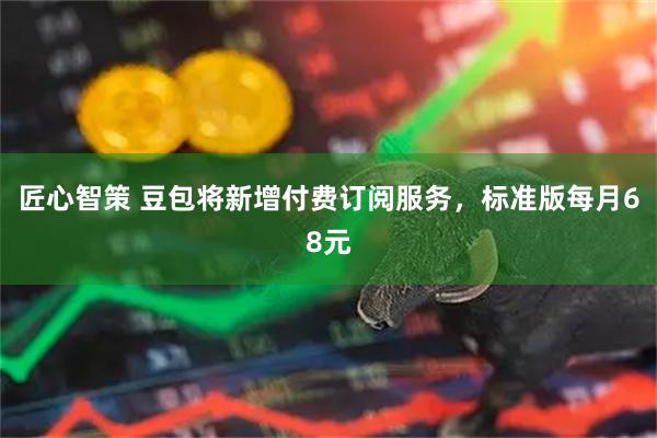 匠心智策 豆包将新增付费订阅服务，标准版每月68元